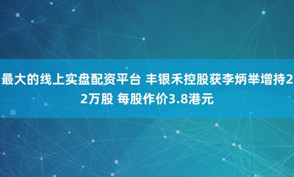 最大的线上实盘配资平台 丰银禾控股获李炳举增持22万股 每股作价3.8港元