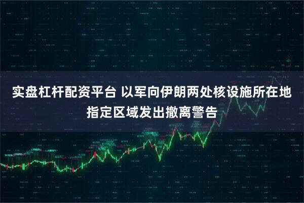 实盘杠杆配资平台 以军向伊朗两处核设施所在地指定区域发出撤离警告