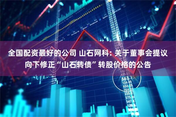 全国配资最好的公司 山石网科: 关于董事会提议向下修正“山石转债”转股价格的公告