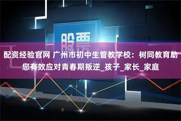 配资经验官网 广州市初中生管教学校：树同教育助您有效应对青春期叛逆_孩子_家长_家庭
