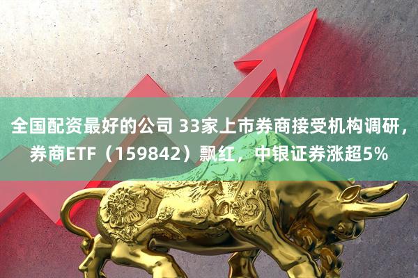 全国配资最好的公司 33家上市券商接受机构调研，券商ETF（159842）飘红，中银证券涨超5%
