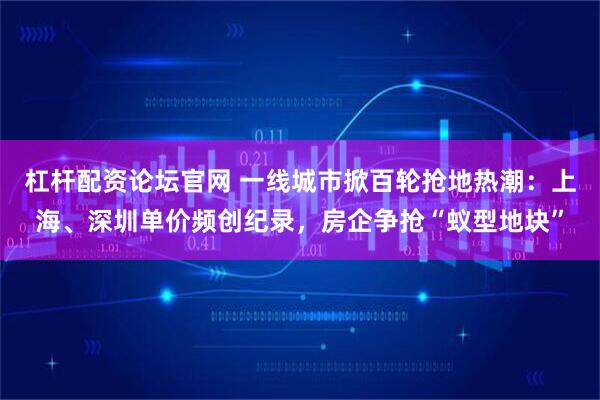 杠杆配资论坛官网 一线城市掀百轮抢地热潮：上海、深圳单价频创纪录，房企争抢“蚁型地块”