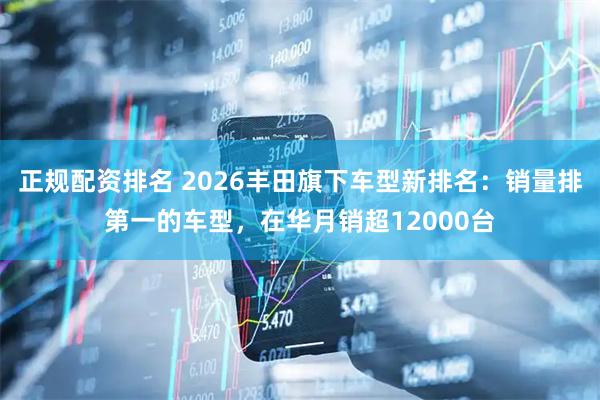 正规配资排名 2026丰田旗下车型新排名：销量排第一的车型，在华月销超12000台