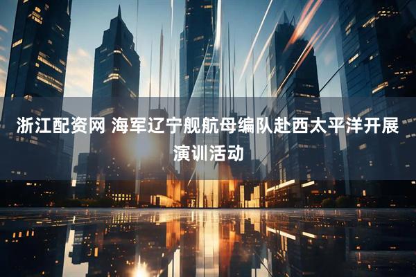 浙江配资网 海军辽宁舰航母编队赴西太平洋开展演训活动