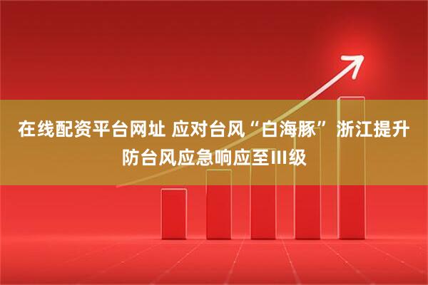 在线配资平台网址 应对台风“白海豚” 浙江提升防台风应急响应至Ⅲ级