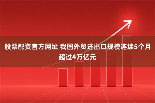 股票配资官方网址 我国外贸进出口规模连续5个月超过4万亿元