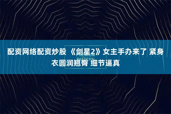 配资网络配资炒股 《剑星2》女主手办来了 紧身衣圆润翘臀 细节逼真