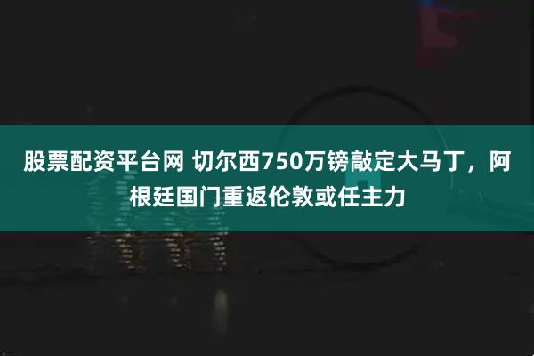 股票配资平台网 切尔西750万镑敲定大马丁，阿根廷国门重返伦敦或任主力