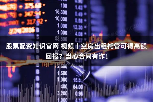 股票配资知识官网 视频丨空房出租托管可得高额回报？当心合同有诈！